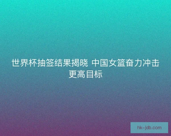 世界杯抽签结果揭晓 中国女篮奋力冲击更高目标