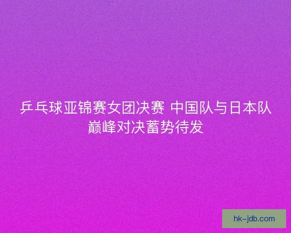 乒乓球亚锦赛女团决赛 中国队与日本队巅峰对决蓄势待发